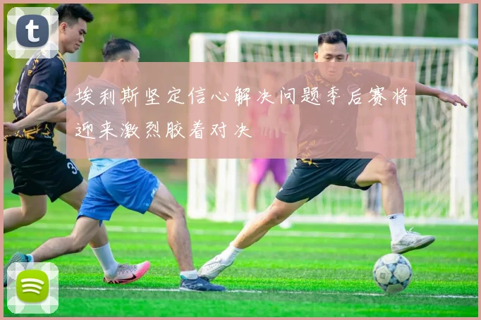 埃利斯坚定信心解决问题季后赛将迎来激烈胶着对决