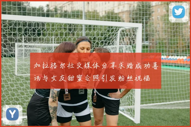 加拉格尔社交媒体分享求婚成功喜讯与女友甜蜜合照引发粉丝祝福