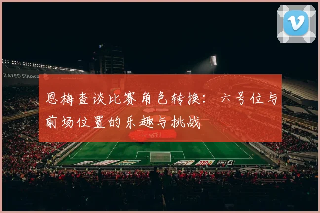 恩梅查谈比赛角色转换：六号位与前场位置的乐趣与挑战