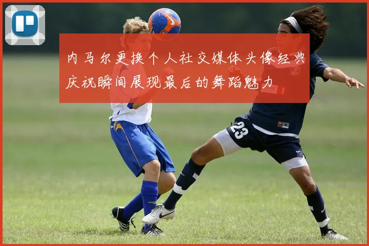 内马尔更换个人社交媒体头像经典庆祝瞬间展现最后的舞蹈魅力