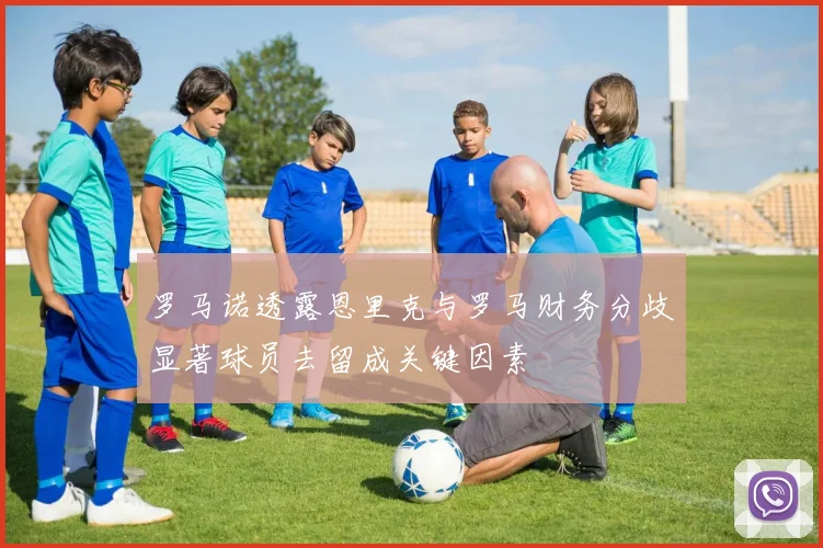 罗马诺透露恩里克与罗马财务分歧显著球员去留成关键因素