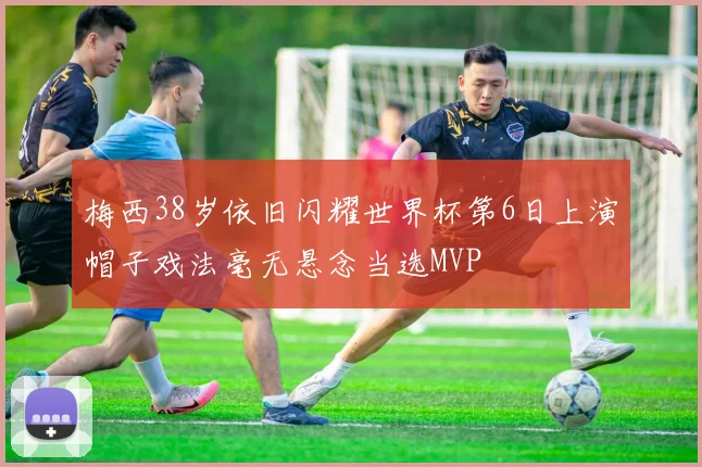 梅西38岁依旧闪耀世界杯第6日上演帽子戏法毫无悬念当选MVP