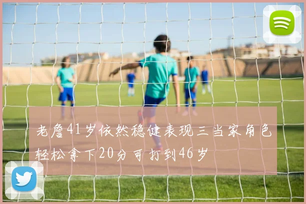 老詹41岁依然稳健表现三当家角色轻松拿下20分可打到46岁