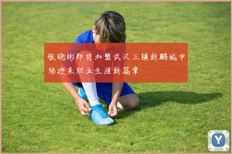 张晓彬即将加盟武汉三镇新鹏城中场迎来职业生涯新篇章