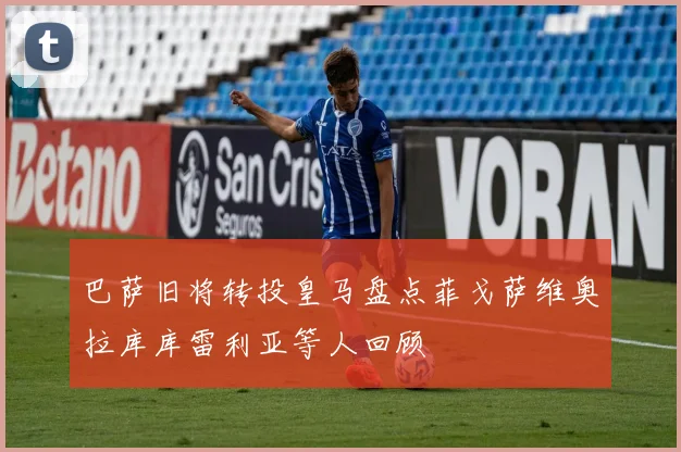巴萨旧将转投皇马盘点菲戈萨维奥拉库库雷利亚等人回顾