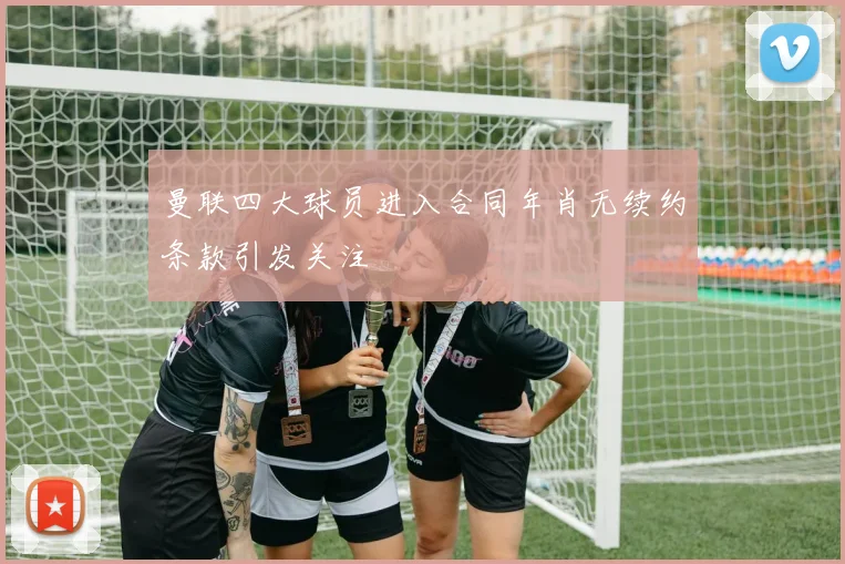 曼联四大球员进入合同年肖无续约条款引发关注