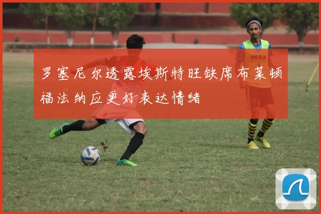 罗塞尼尔透露埃斯特旺缺席布莱顿福法纳应更好表达情绪