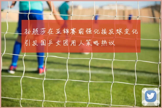 孙颖莎在亚锦赛前强化接发球变化引发国乒女团用人策略热议