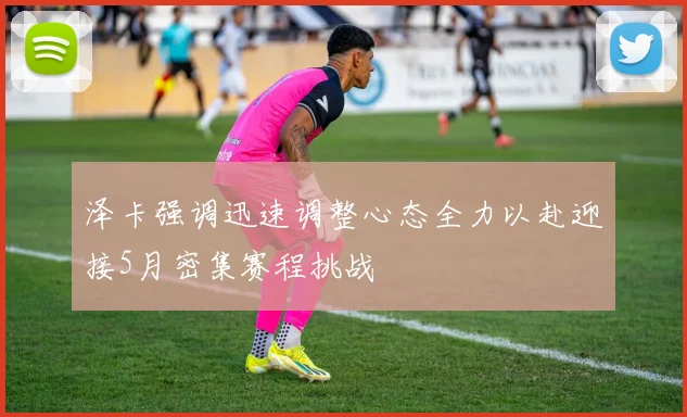泽卡强调迅速调整心态全力以赴迎接5月密集赛程挑战