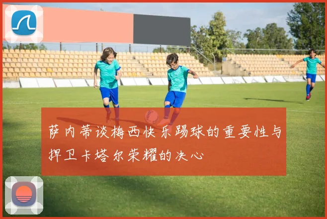 萨内蒂谈梅西快乐踢球的重要性与捍卫卡塔尔荣耀的决心