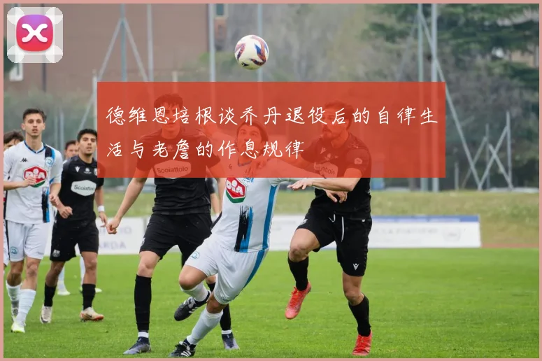 德维恩培根谈乔丹退役后的自律生活与老詹的作息规律