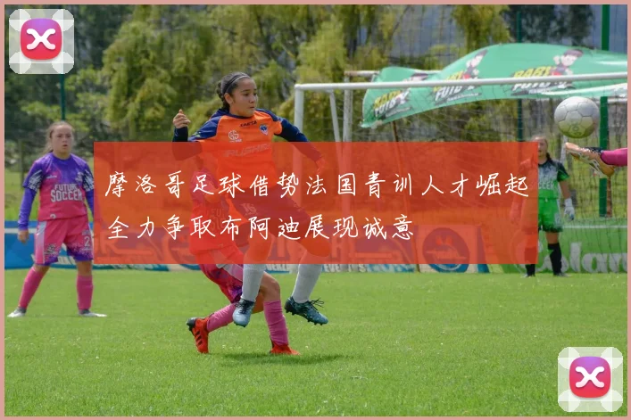 摩洛哥足球借势法国青训人才崛起全力争取布阿迪展现诚意