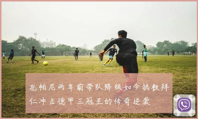 孔帕尼两年前带队降级如今执教拜仁冲击德甲三冠王的传奇逆袭