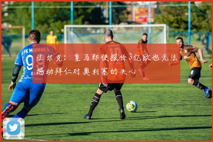 法尔克：皇马即使报价3亿欧也无法撼动拜仁对奥利塞的决心