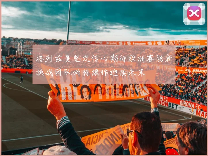 格列兹曼坚定信心期待欧洲赛场新挑战团队必将振作迎接未来