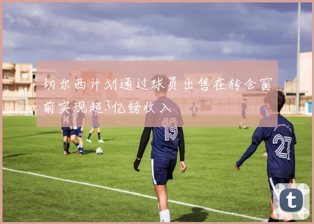 切尔西计划通过球员出售在转会窗前实现超3亿镑收入