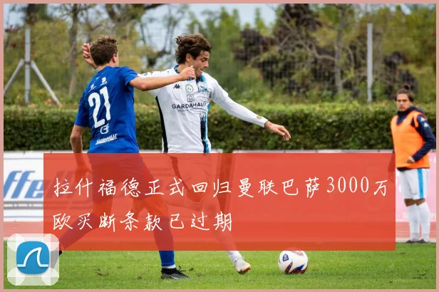 拉什福德正式回归曼联巴萨3000万欧买断条款已过期