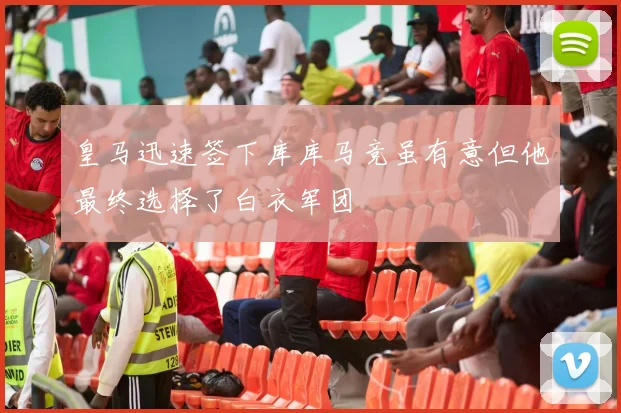 皇马迅速签下库库马竞虽有意但他最终选择了白衣军团