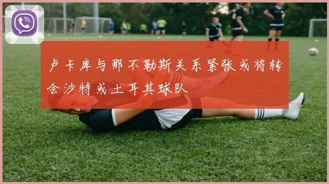 卢卡库与那不勒斯关系紧张或将转会沙特或土耳其球队