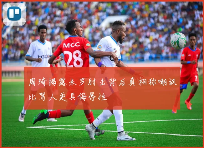 周琦揭露米罗肘击背后真相称嘲讽比骂人更具侮辱性