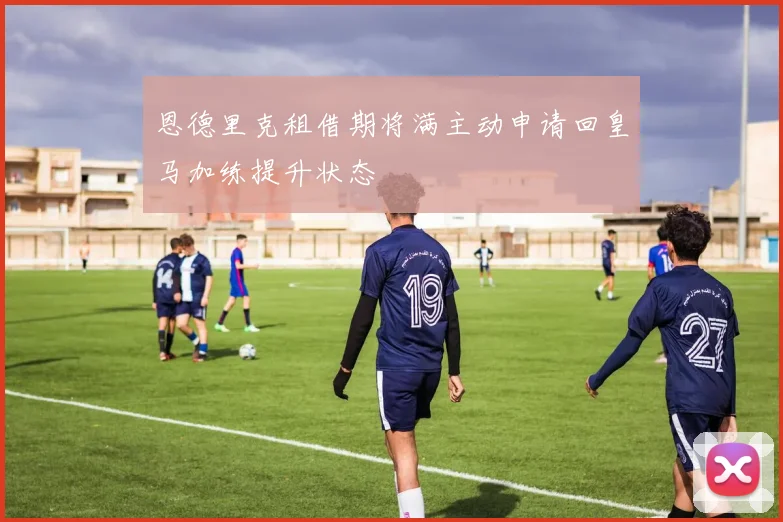 恩德里克租借期将满主动申请回皇马加练提升状态