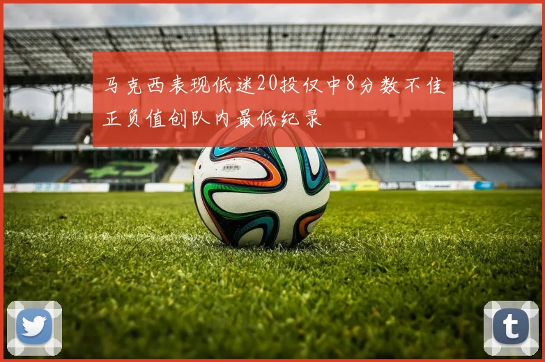 马克西表现低迷20投仅中8分数不佳正负值创队内最低纪录