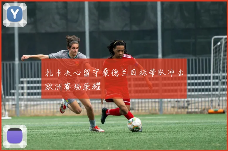 扎卡决心留守桑德兰目标带队冲击欧洲赛场荣耀