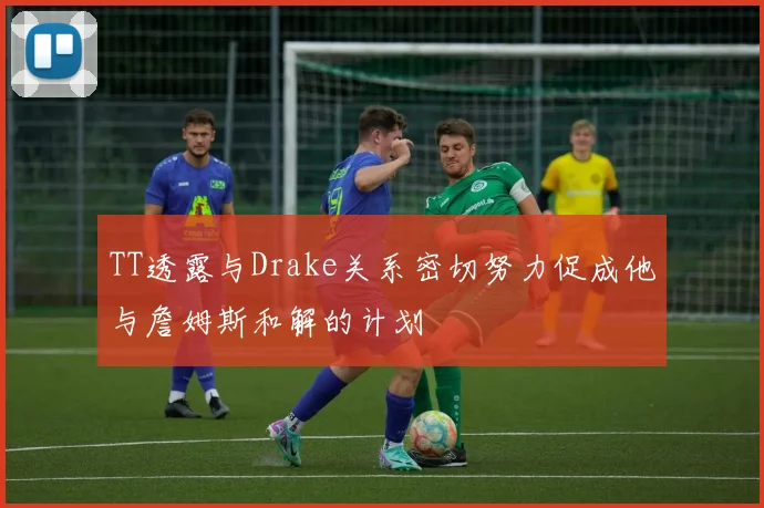 TT透露与Drake关系密切努力促成他与詹姆斯和解的计划