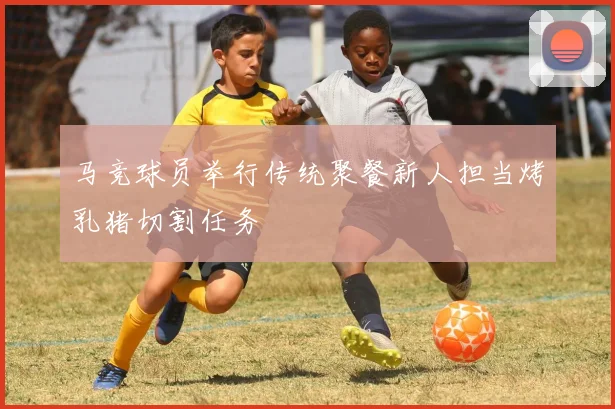 马竞球员举行传统聚餐新人担当烤乳猪切割任务