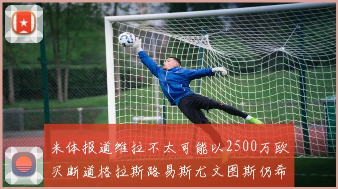 米体报道维拉不太可能以2500万欧买断道格拉斯路易斯尤文图斯仍希望出售他