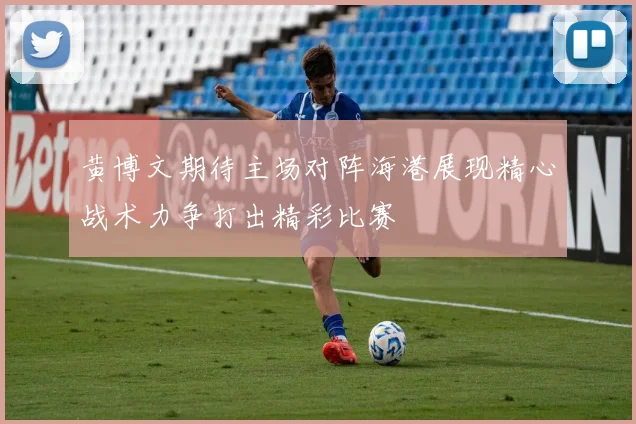 黄博文期待主场对阵海港展现精心战术力争打出精彩比赛