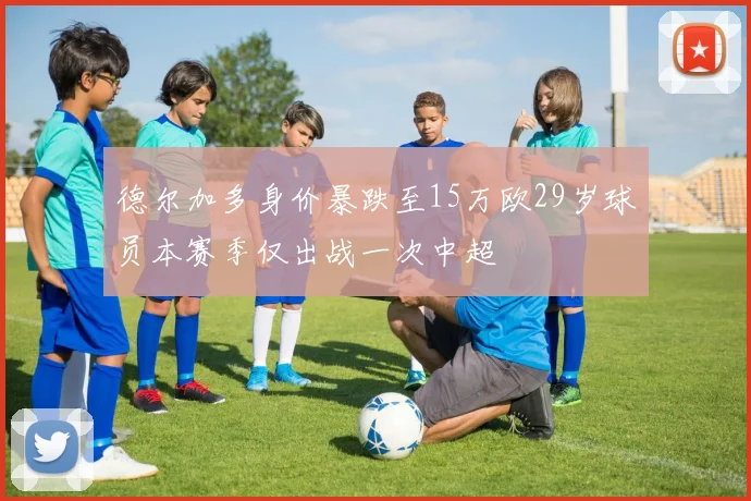 德尔加多身价暴跌至15万欧29岁球员本赛季仅出战一次中超