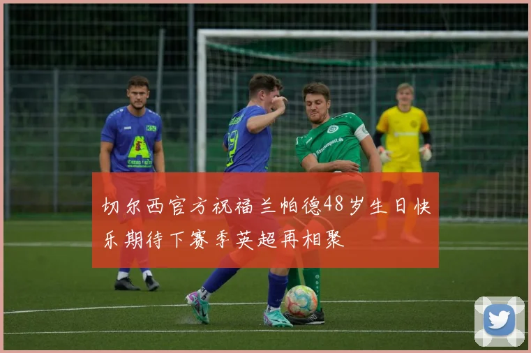切尔西官方祝福兰帕德48岁生日快乐期待下赛季英超再相聚